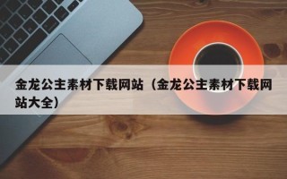 枣庄金龙公主素材下载网站（金龙公主素材下载网站大全）